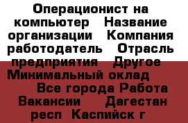 Операционист на компьютер › Название организации ­ Компания-работодатель › Отрасль предприятия ­ Другое › Минимальный оклад ­ 19 000 - Все города Работа » Вакансии   . Дагестан респ.,Каспийск г.